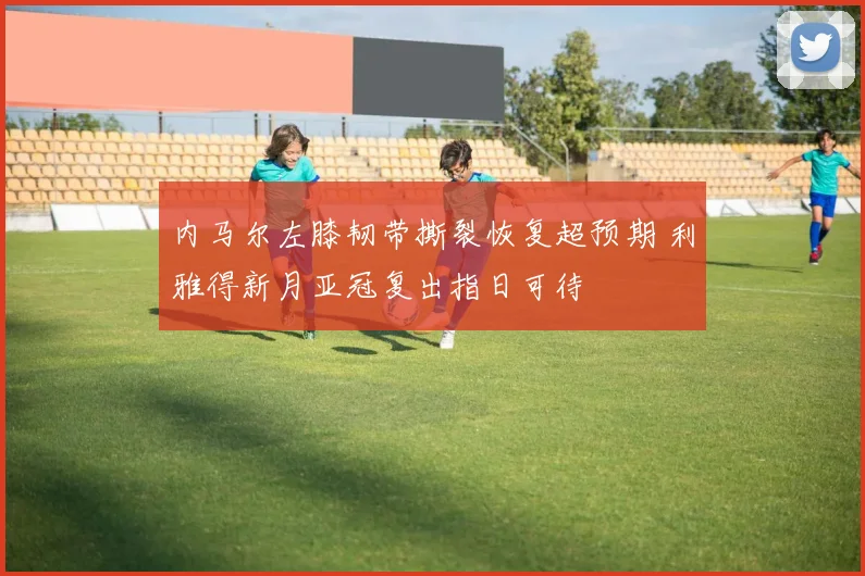 内马尔左膝韧带撕裂恢复超预期 利雅得新月亚冠复出指日可待