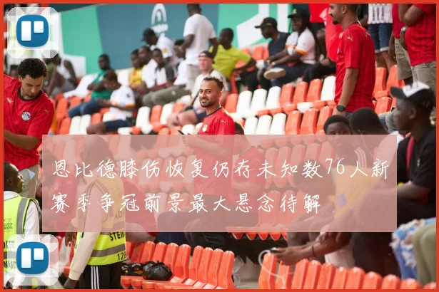 恩比德膝伤恢复仍存未知数76人新赛季争冠前景最大悬念待解