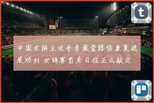 中国女排主攻手李盈莹膝伤康复进展顺利 世锦赛首秀日程正式敲定