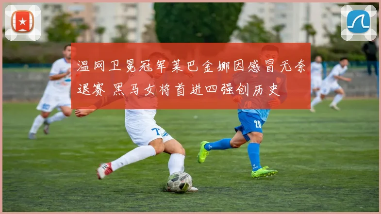 温网卫冕冠军莱巴金娜因感冒无奈退赛 黑马女将首进四强创历史
