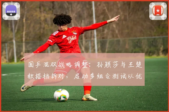 国乒混双战略调整：孙颖莎与王楚钦搭档拆对，启动多组合测试以优化奥运阵容