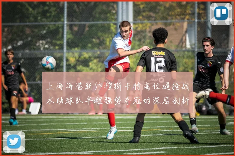 上海海港新帅穆斯卡特高位逼抢战术助球队半程强势夺冠的深层剖析