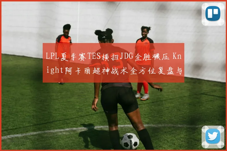 LPL夏季赛TES横扫JDG全胜碾压 Knight阿卡丽超神战术全方位复盘与深度剖析