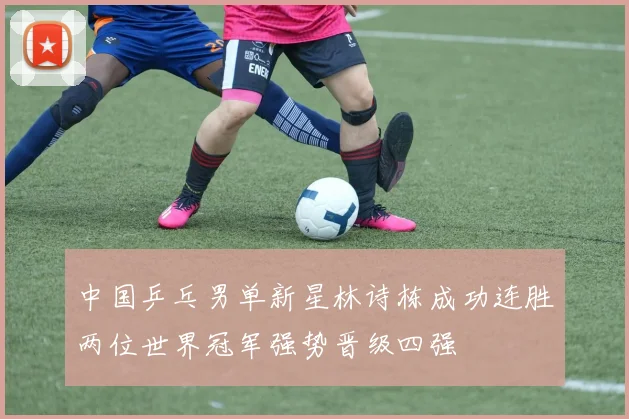 中国乒乓男单新星林诗栋成功连胜两位世界冠军强势晋级四强