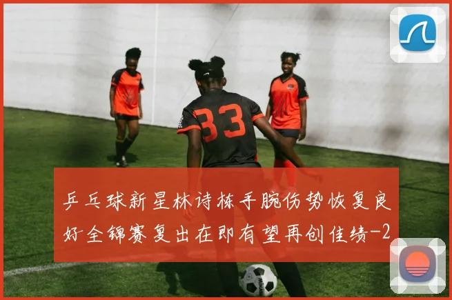 乒乓球新星林诗栋手腕伤势恢复良好全锦赛复出在即有望再创佳绩