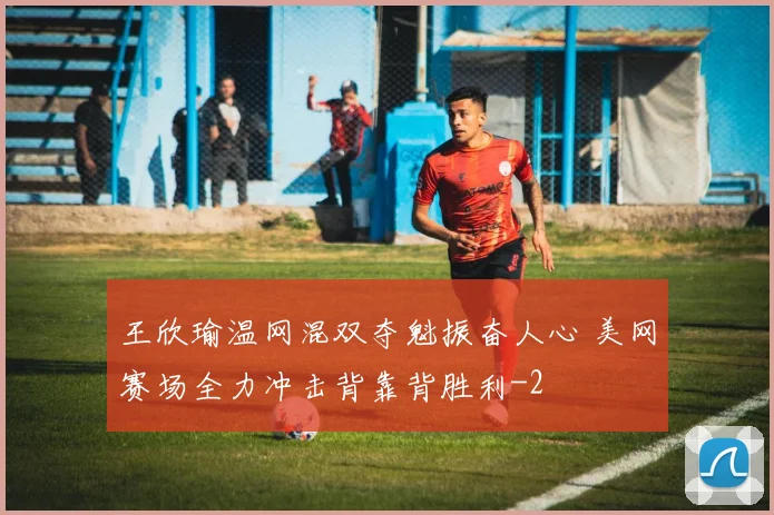 王欣瑜温网混双夺魁振奋人心 美网赛场全力冲击背靠背胜利
