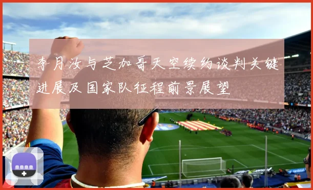 李月汝与芝加哥天空续约谈判关键进展及国家队征程前景展望