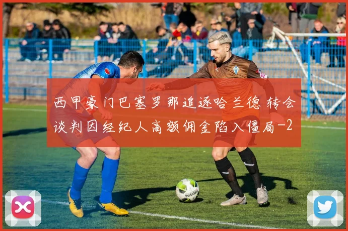 西甲豪门巴塞罗那追逐哈兰德 转会谈判因经纪人高额佣金陷入僵局