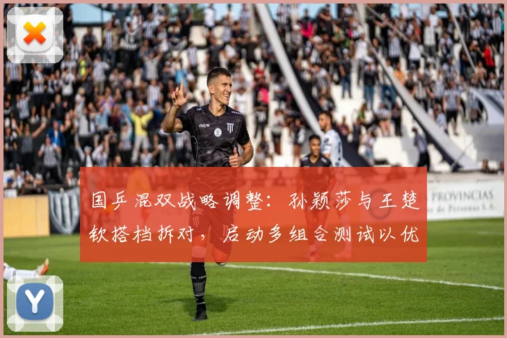 国乒混双战略调整：孙颖莎与王楚钦搭档拆对，启动多组合测试以优化奥运阵容
