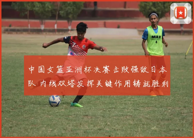 中国女篮亚洲杯决赛击败强敌日本队 内线双塔发挥关键作用铸就胜利