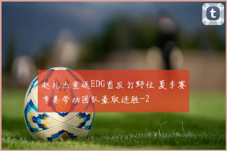 赵礼杰重返EDG首发打野位 夏季赛节奏带动团队豪取连胜