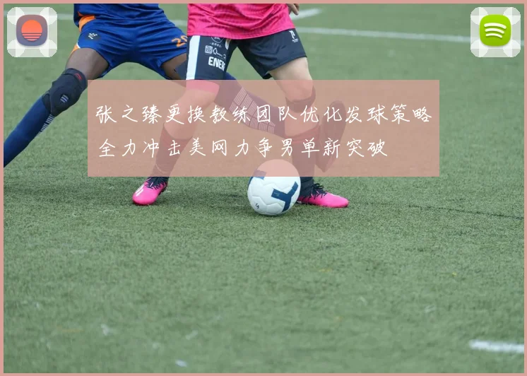 张之臻更换教练团队优化发球策略全力冲击美网力争男单新突破