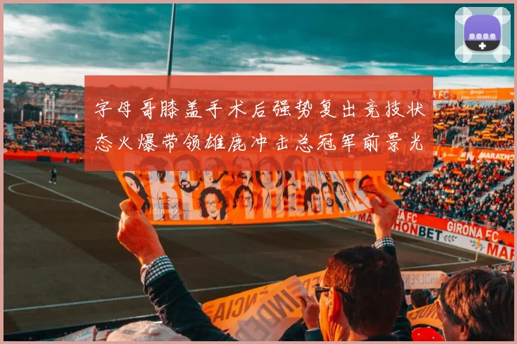 字母哥膝盖手术后强势复出竞技状态火爆带领雄鹿冲击总冠军前景光明