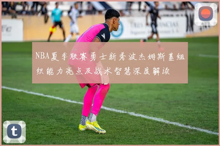 NBA夏季联赛勇士新秀波杰姆斯基组织能力亮点及战术智慧深度解读
