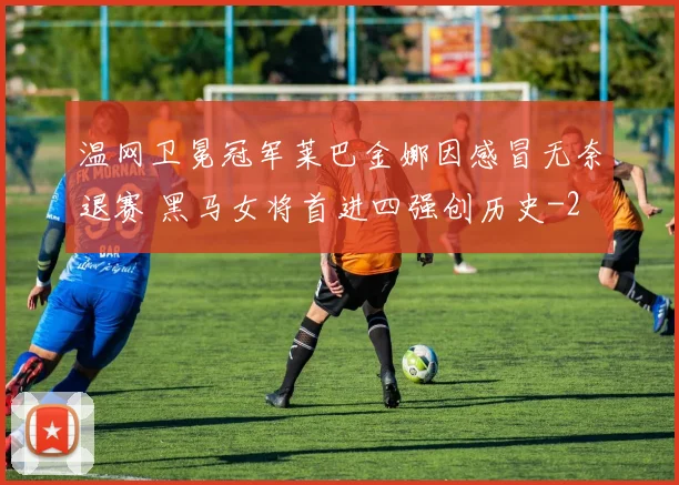 温网卫冕冠军莱巴金娜因感冒无奈退赛 黑马女将首进四强创历史