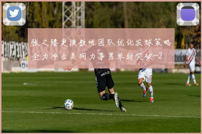 张之臻更换教练团队优化发球策略全力冲击美网力争男单新突破