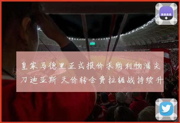 皇家马德里正式报价求购利物浦尖刀迪亚斯 天价转会费拉锯战持续升级