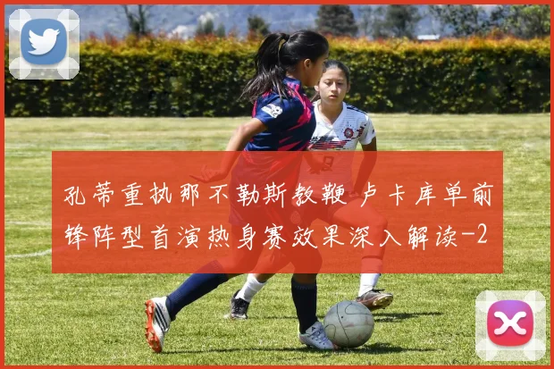 孔蒂重执那不勒斯教鞭 卢卡库单前锋阵型首演热身赛效果深入解读