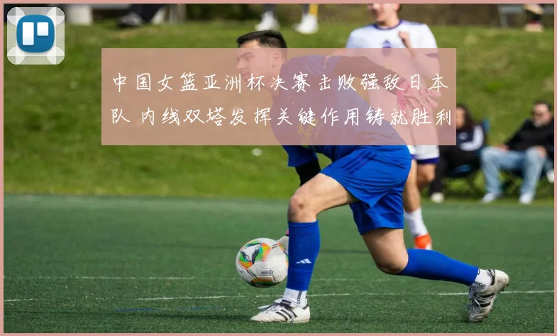 中国女篮亚洲杯决赛击败强敌日本队 内线双塔发挥关键作用铸就胜利
